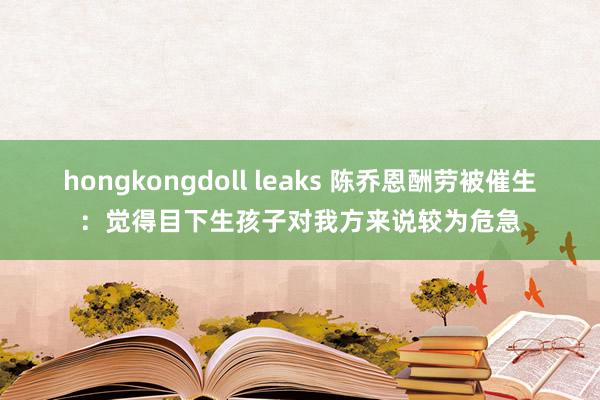 hongkongdoll leaks 陈乔恩酬劳被催生：觉得目下生孩子对我方来说较为危急