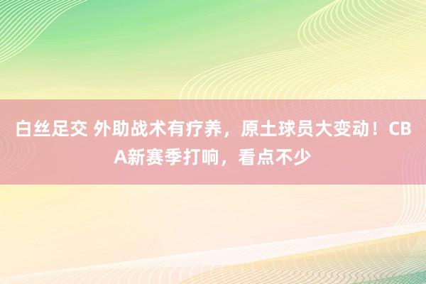 白丝足交 外助战术有疗养，原土球员大变动！CBA新赛季打响，看点不少