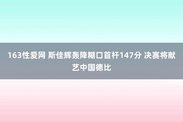 163性爱网 斯佳辉轰降糊口首杆147分 决赛将献艺中国德比