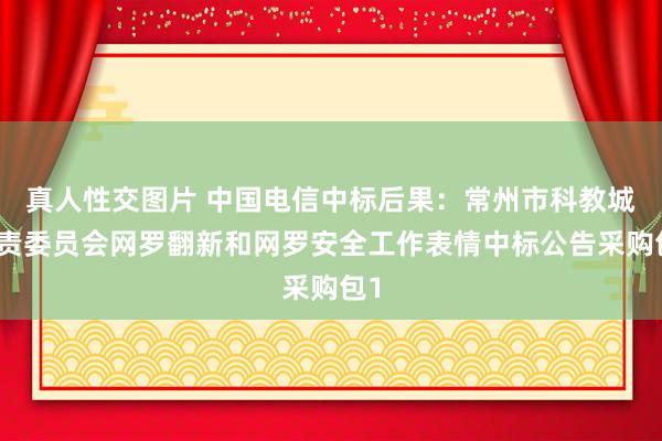 真人性交图片 中国电信中标后果：常州市科教城贬责委员会网罗翻新和网罗安全工作表情中标公告采购包1