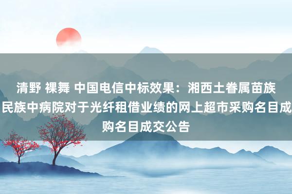 清野 裸舞 中国电信中标效果：湘西土眷属苗族自治州民族中病院对于光纤租借业绩的网上超市采购名目成交公告