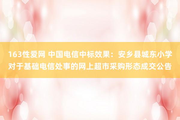 163性爱网 中国电信中标效果：安乡县城东小学对于基础电信处事的网上超市采购形态成交公告