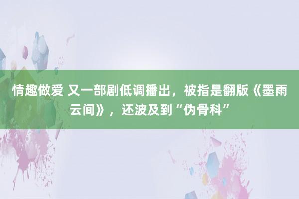 情趣做爱 又一部剧低调播出，被指是翻版《墨雨云间》，还波及到“伪骨科”