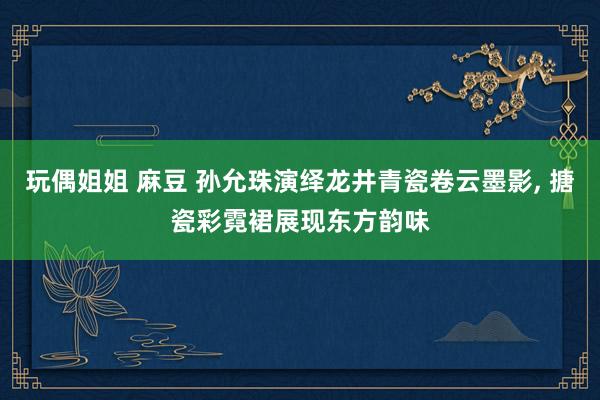 玩偶姐姐 麻豆 孙允珠演绎龙井青瓷卷云墨影， 搪瓷彩霓裙展现东方韵味