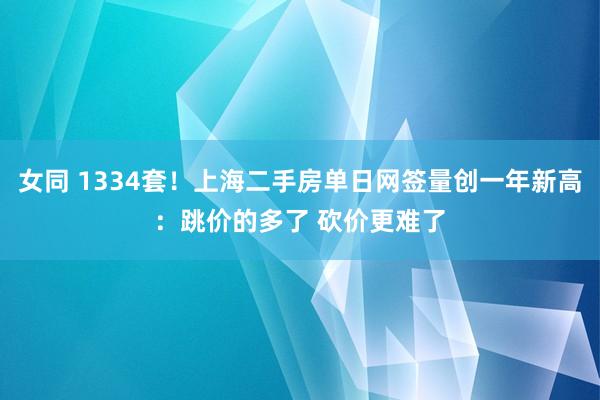 女同 1334套！上海二手房单日网签量创一年新高：跳价的多了 砍价更难了