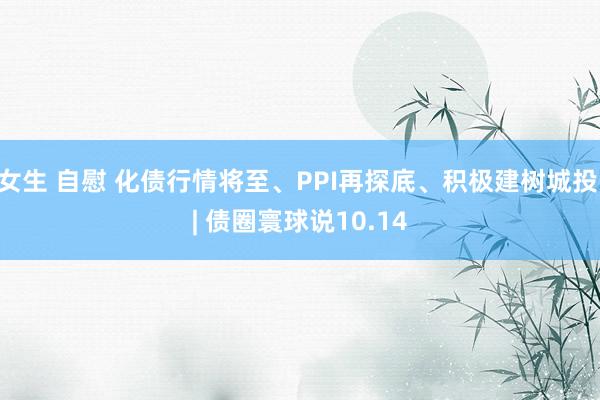 女生 自慰 化债行情将至、PPI再探底、积极建树城投 | 债圈寰球说10.14