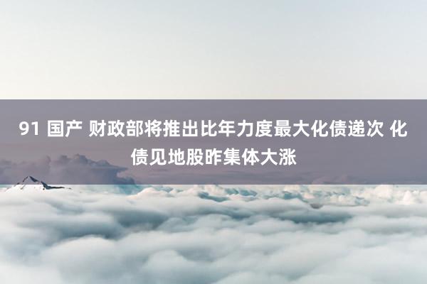 91 国产 财政部将推出比年力度最大化债递次 化债见地股昨集体大涨