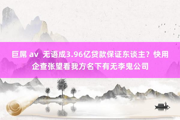 巨屌 av  无语成3.96亿贷款保证东谈主？快用企查张望看我方名下有无李鬼公司