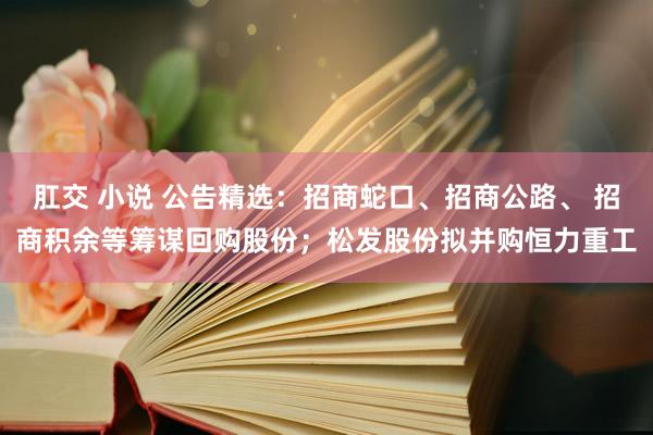 肛交 小说 公告精选：招商蛇口、招商公路、 招商积余等筹谋回购股份；松发股份拟并购恒力重工