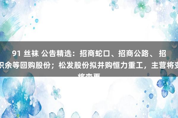 91 丝袜 公告精选：招商蛇口、招商公路、 招商积余等回购股份；松发股份拟并购恒力重工，主营将变更