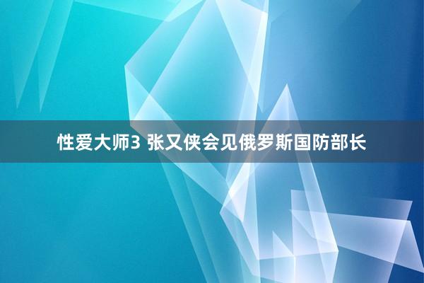 性爱大师3 张又侠会见俄罗斯国防部长