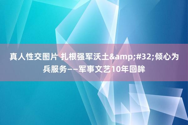 真人性交图片 扎根强军沃土&#32;倾心为兵服务——军事文艺10年回眸