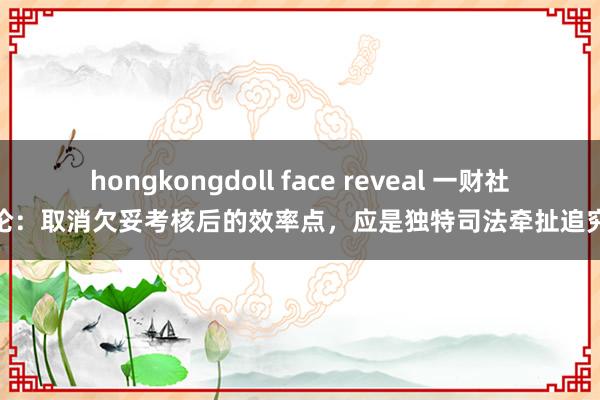 hongkongdoll face reveal 一财社论：取消欠妥考核后的效率点，应是独特司法牵扯追究