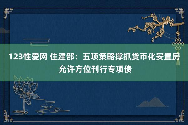 123性爱网 住建部：五项策略撑抓货币化安置房 允许方位刊行专项债