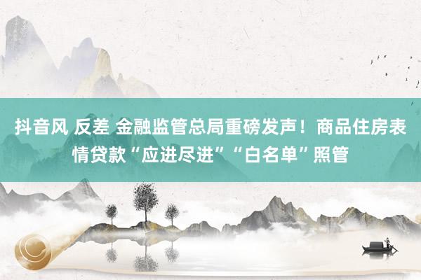 抖音风 反差 金融监管总局重磅发声！商品住房表情贷款“应进尽进”“白名单”照管