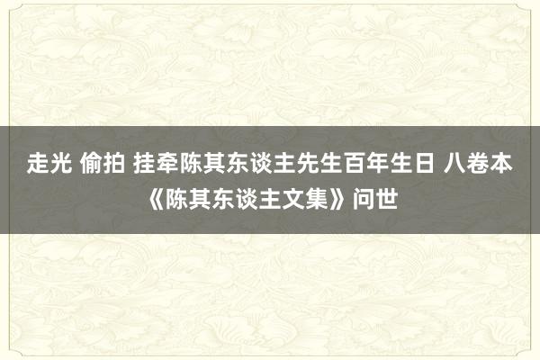 走光 偷拍 挂牵陈其东谈主先生百年生日 八卷本《陈其东谈主文集》问世