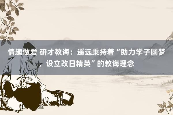 情趣做爱 研才教诲：遥远秉持着“助力学子圆梦，设立改日精英”的教诲理念