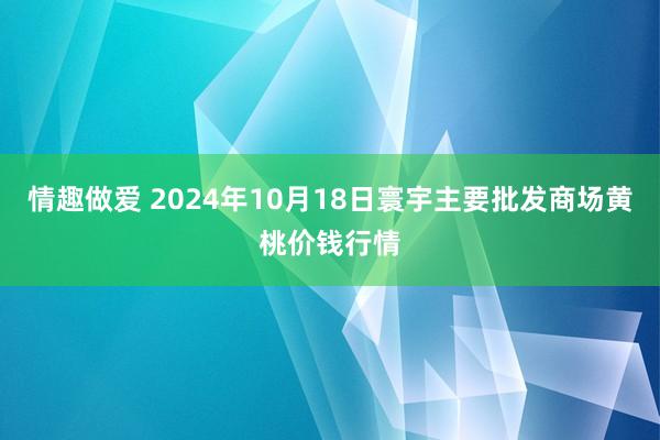 情趣做爱 2024年10月18日寰宇主要批发商场黄桃价钱行情