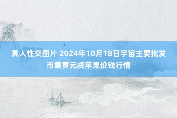 真人性交图片 2024年10月18日宇宙主要批发市集黄元戎苹果价钱行情