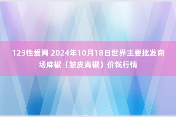 123性爱网 2024年10月18日世界主要批发商场麻椒（皱皮青椒）价钱行情