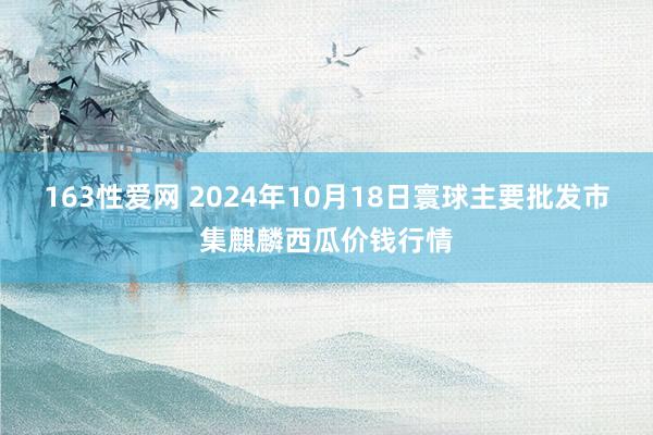 163性爱网 2024年10月18日寰球主要批发市集麒麟西瓜价钱行情