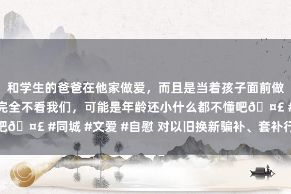 和学生的爸爸在他家做爱，而且是当着孩子面前做爱，太刺激了，孩子完全不看我们，可能是年龄还小什么都不懂吧🤣 #同城 #文爱 #自慰 对以旧换新骗补、套补行径必须零容忍