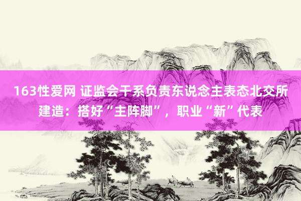 163性爱网 证监会干系负责东说念主表态北交所建造：搭好“主阵脚”，职业“新”代表