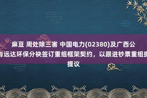 麻豆 周处除三害 中国电力(02380)及广西公司与远达环保分袂签订重组框架契约，以跟进钞票重组提议