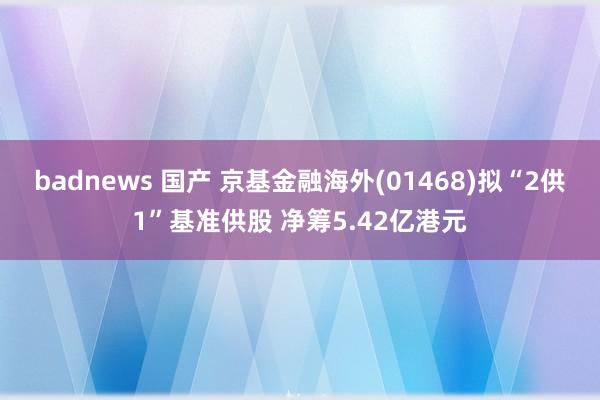 badnews 国产 京基金融海外(01468)拟“2供1”基准供股 净筹5.42亿港元