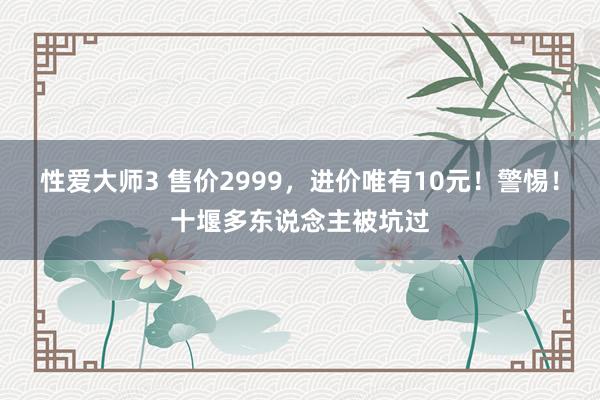 性爱大师3 售价2999，进价唯有10元！警惕！十堰多东说念主被坑过