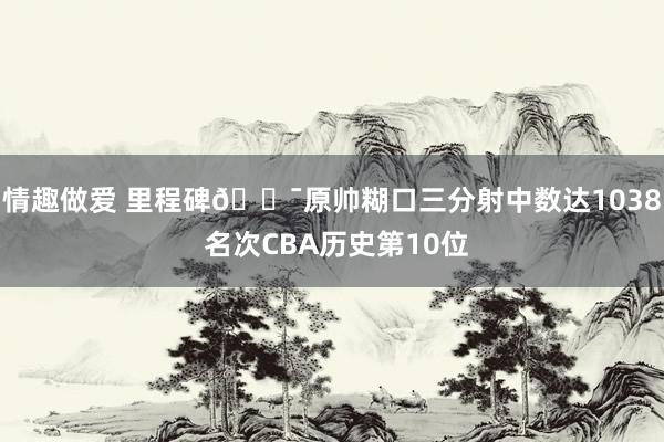 情趣做爱 里程碑🎯原帅糊口三分射中数达1038 名次CBA历史第10位