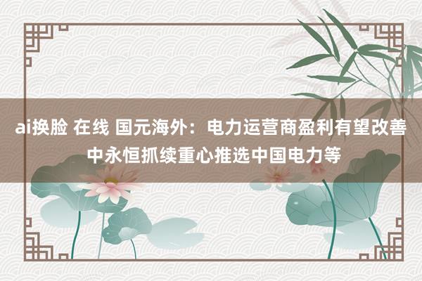 ai换脸 在线 国元海外：电力运营商盈利有望改善 中永恒抓续重心推选中国电力等