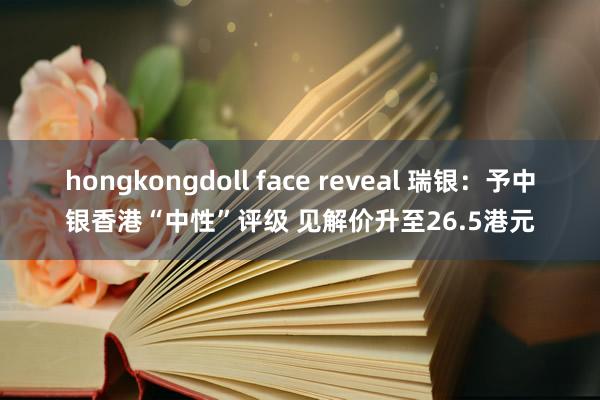 hongkongdoll face reveal 瑞银：予中银香港“中性”评级 见解价升至26.5港元