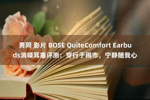 男同 影片 BOSE QuiteComfort Earbuds消噪耳塞评测：穿行于闹市，宁静随我心