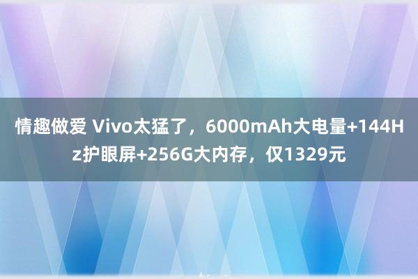 情趣做爱 Vivo太猛了，6000mAh大电量+144Hz护眼屏+256G大内存，仅1329元