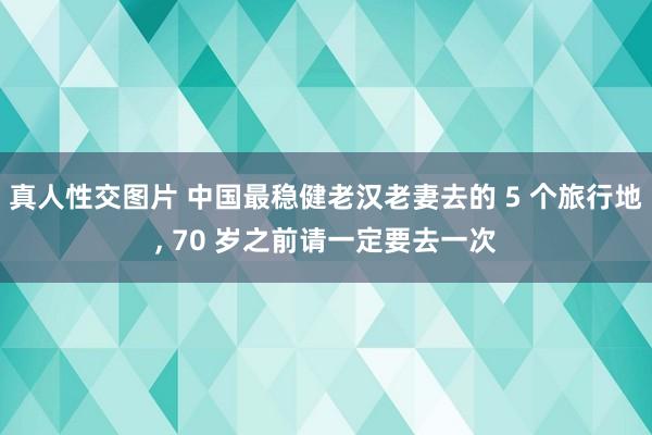 真人性交图片 中国最稳健老汉老妻去的 5 个旅行地， 70 岁之前请一定要去一次