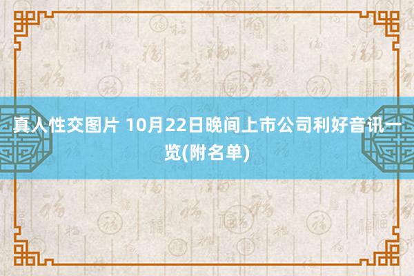 真人性交图片 10月22日晚间上市公司利好音讯一览(附名单)