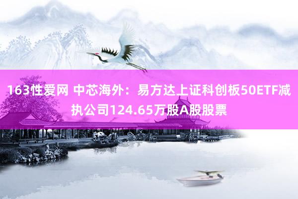 163性爱网 中芯海外：易方达上证科创板50ETF减执公司124.65万股A股股票