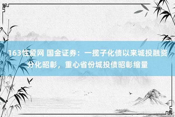 163性爱网 国金证券：一揽子化债以来城投融资分化昭彰，重心省份城投债昭彰缩量