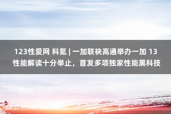 123性爱网 科氪 | 一加联袂高通举办一加 13 性能解读十分举止，首发多项独家性能黑科技