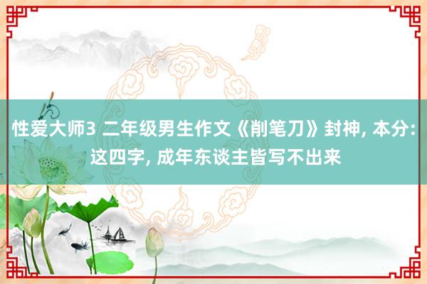 性爱大师3 二年级男生作文《削笔刀》封神， 本分: 这四字， 成年东谈主皆写不出来