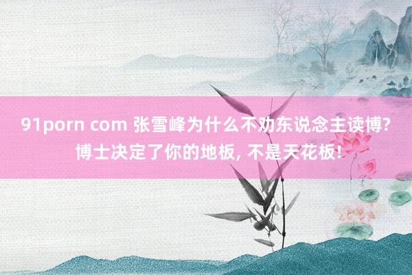 91porn com 张雪峰为什么不劝东说念主读博? 博士决定了你的地板， 不是天花板!