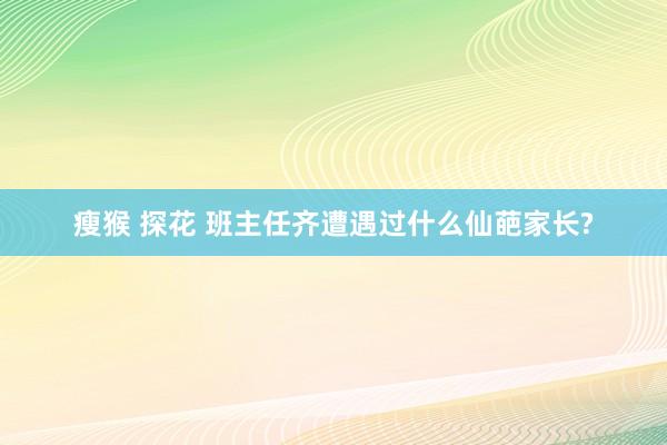 瘦猴 探花 班主任齐遭遇过什么仙葩家长?