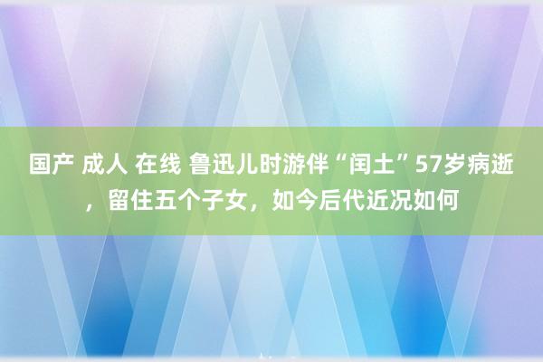 国产 成人 在线 鲁迅儿时游伴“闰土”57岁病逝，留住五个子女，如今后代近况如何