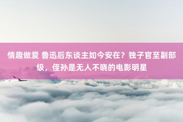 情趣做爱 鲁迅后东谈主如今安在？独子官至副部级，侄孙是无人不晓的电影明星