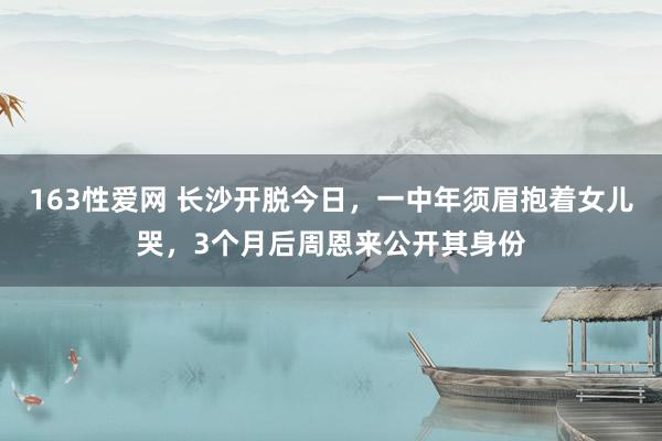 163性爱网 长沙开脱今日，一中年须眉抱着女儿哭，3个月后周恩来公开其身份