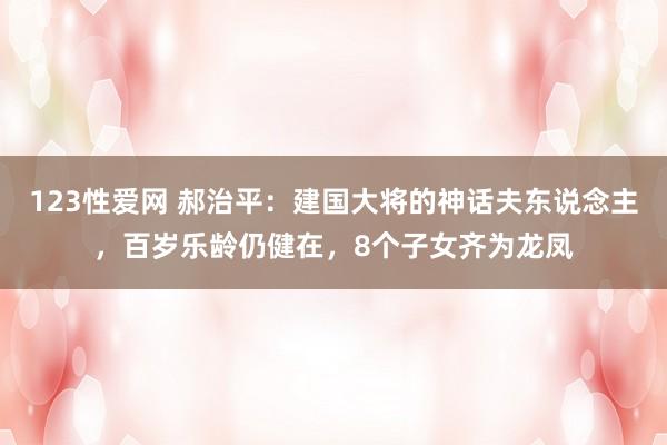 123性爱网 郝治平：建国大将的神话夫东说念主，百岁乐龄仍健在，8个子女齐为龙凤