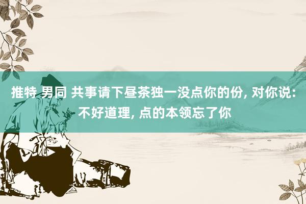 推特 男同 共事请下昼茶独一没点你的份， 对你说: 不好道理， 点的本领忘了你