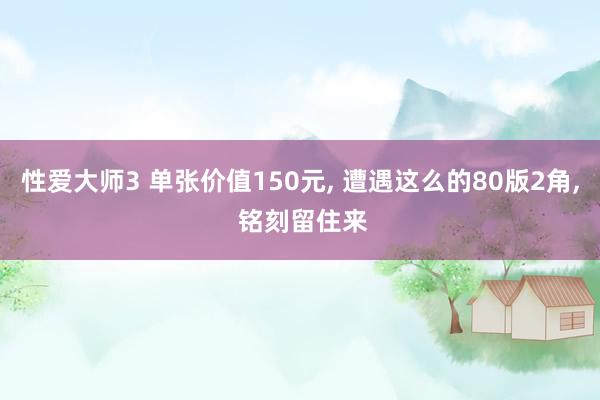 性爱大师3 单张价值150元， 遭遇这么的80版2角， 铭刻留住来