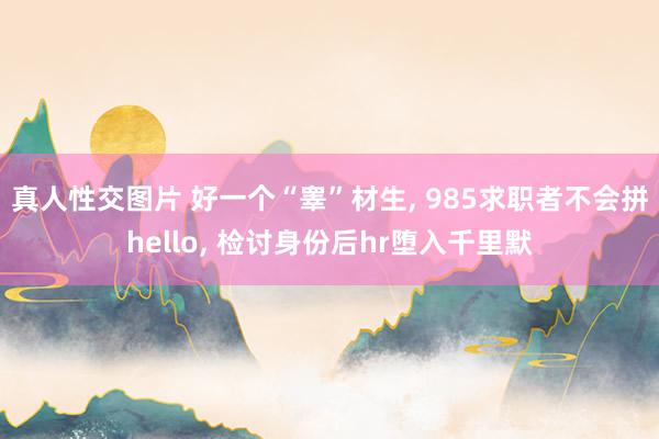 真人性交图片 好一个“睾”材生， 985求职者不会拼hello， 检讨身份后hr堕入千里默